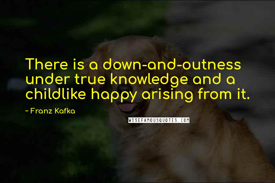 Franz Kafka Quotes: There is a down-and-outness under true knowledge and a childlike happy arising from it.