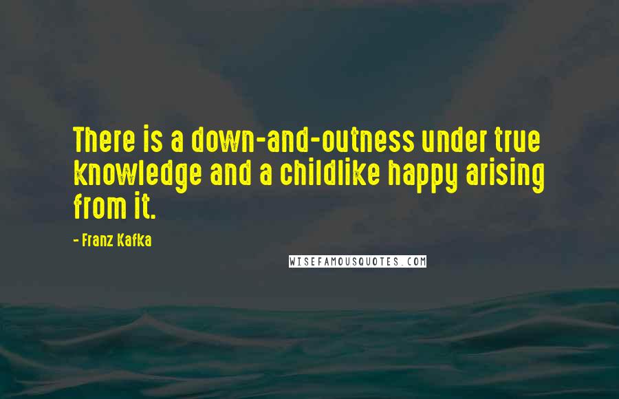 Franz Kafka Quotes: There is a down-and-outness under true knowledge and a childlike happy arising from it.