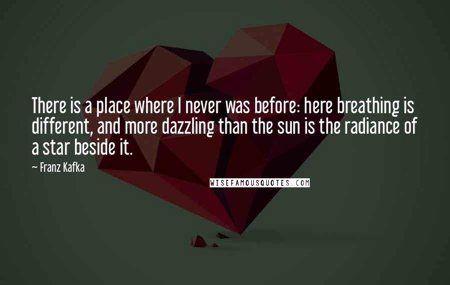 Franz Kafka Quotes: There is a place where I never was before: here breathing is different, and more dazzling than the sun is the radiance of a star beside it.