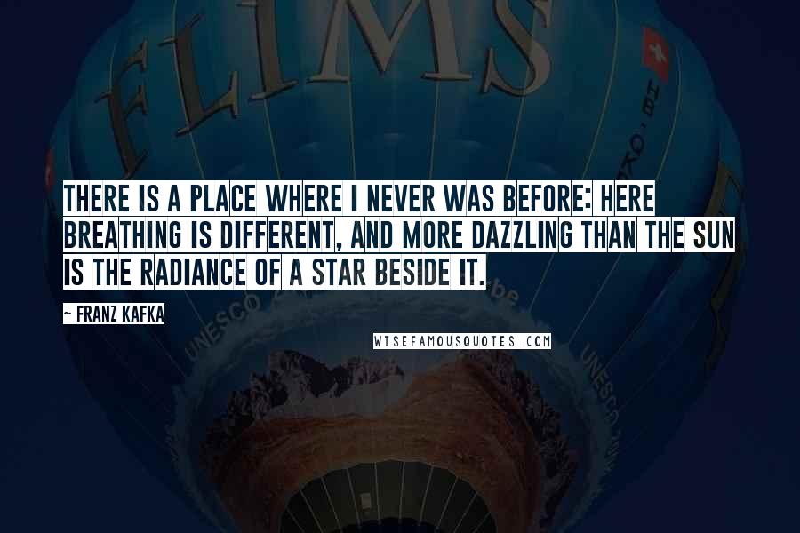 Franz Kafka Quotes: There is a place where I never was before: here breathing is different, and more dazzling than the sun is the radiance of a star beside it.