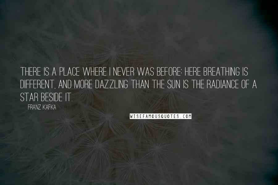 Franz Kafka Quotes: There is a place where I never was before: here breathing is different, and more dazzling than the sun is the radiance of a star beside it.