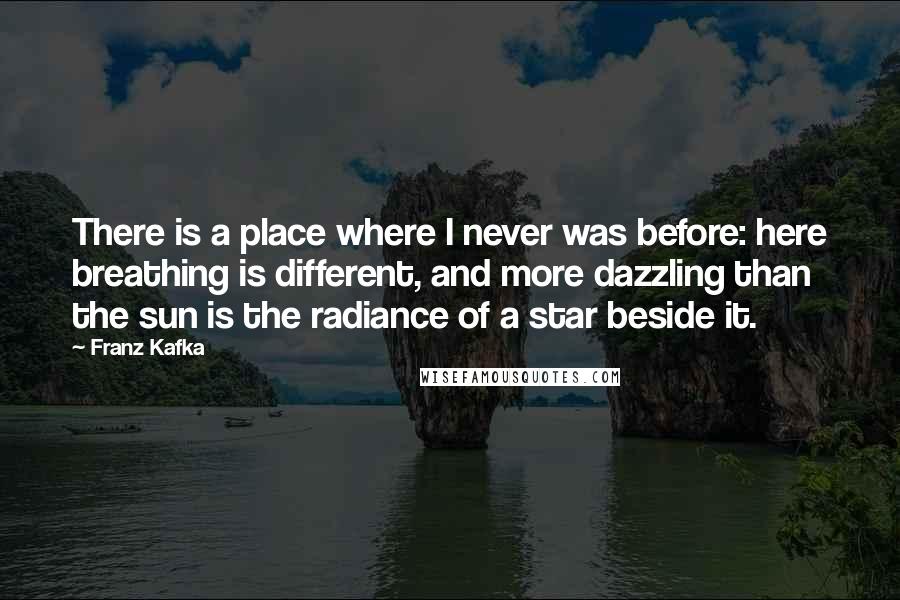 Franz Kafka Quotes: There is a place where I never was before: here breathing is different, and more dazzling than the sun is the radiance of a star beside it.