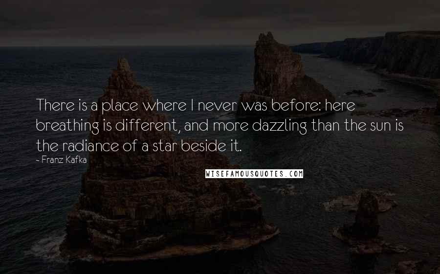 Franz Kafka Quotes: There is a place where I never was before: here breathing is different, and more dazzling than the sun is the radiance of a star beside it.