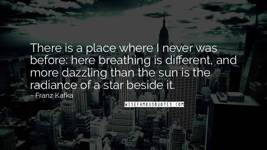 Franz Kafka Quotes: There is a place where I never was before: here breathing is different, and more dazzling than the sun is the radiance of a star beside it.