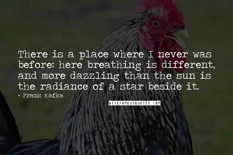 Franz Kafka Quotes: There is a place where I never was before: here breathing is different, and more dazzling than the sun is the radiance of a star beside it.