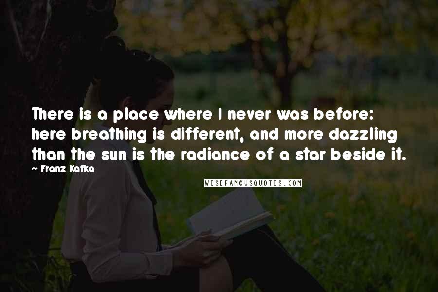 Franz Kafka Quotes: There is a place where I never was before: here breathing is different, and more dazzling than the sun is the radiance of a star beside it.