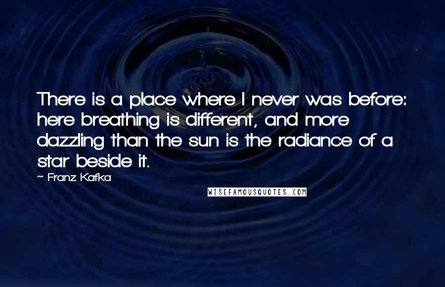 Franz Kafka Quotes: There is a place where I never was before: here breathing is different, and more dazzling than the sun is the radiance of a star beside it.