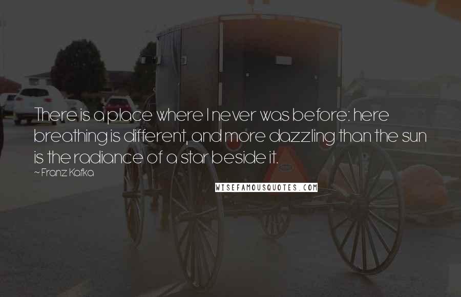 Franz Kafka Quotes: There is a place where I never was before: here breathing is different, and more dazzling than the sun is the radiance of a star beside it.