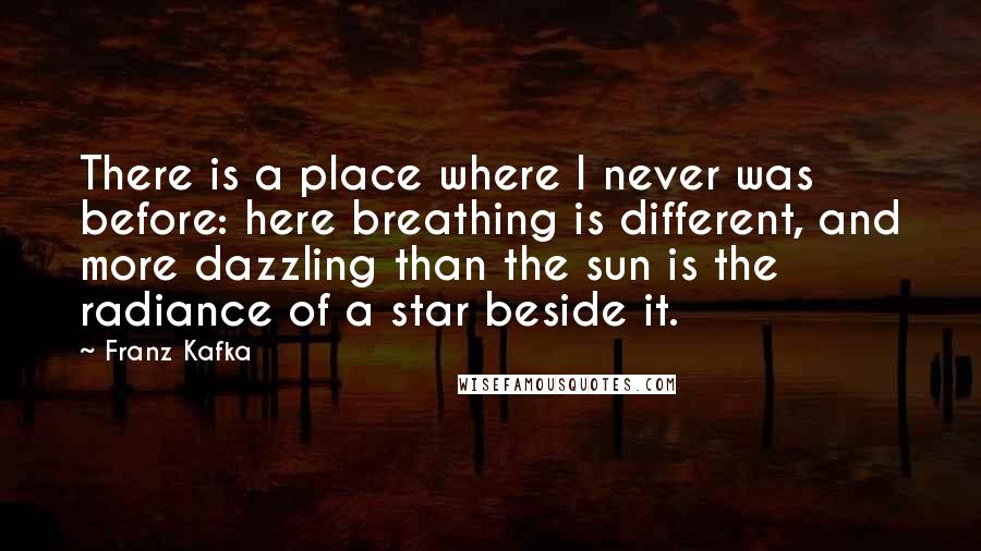 Franz Kafka Quotes: There is a place where I never was before: here breathing is different, and more dazzling than the sun is the radiance of a star beside it.