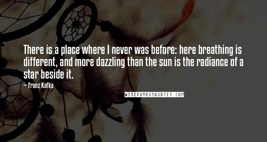 Franz Kafka Quotes: There is a place where I never was before: here breathing is different, and more dazzling than the sun is the radiance of a star beside it.