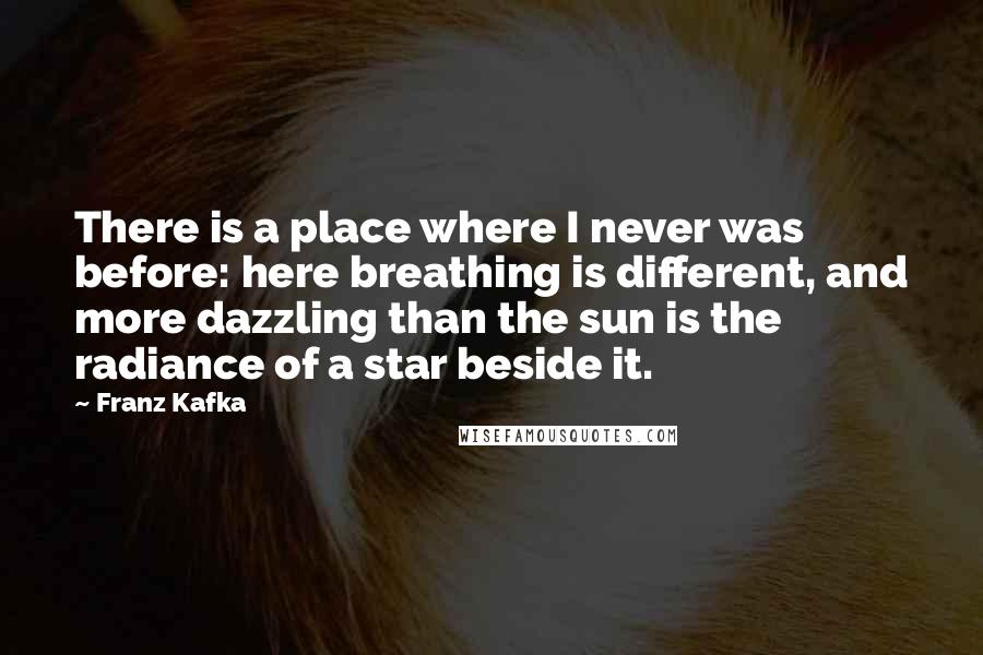 Franz Kafka Quotes: There is a place where I never was before: here breathing is different, and more dazzling than the sun is the radiance of a star beside it.