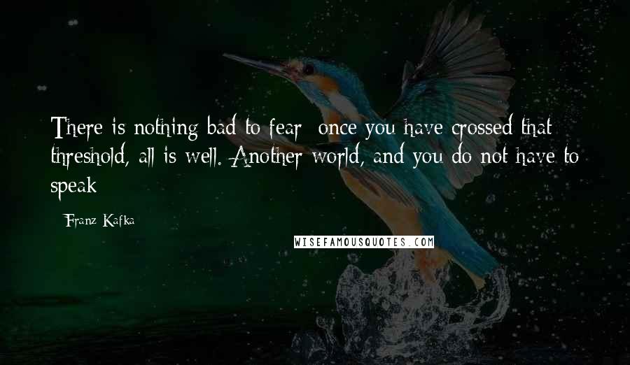 Franz Kafka Quotes: There is nothing bad to fear; once you have crossed that threshold, all is well. Another world, and you do not have to speak