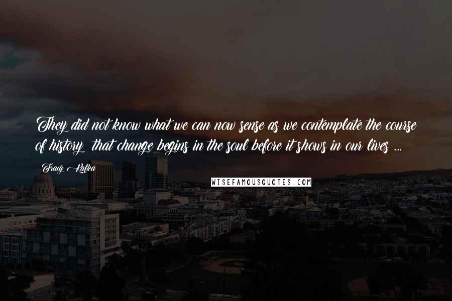 Franz Kafka Quotes: They did not know what we can now sense as we contemplate the course of history: that change begins in the soul before it shows in our lives ...