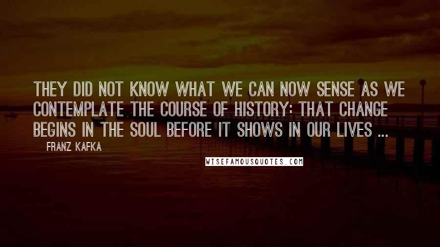 Franz Kafka Quotes: They did not know what we can now sense as we contemplate the course of history: that change begins in the soul before it shows in our lives ...