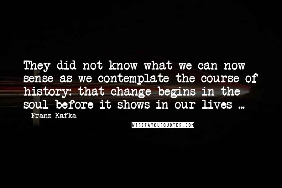 Franz Kafka Quotes: They did not know what we can now sense as we contemplate the course of history: that change begins in the soul before it shows in our lives ...