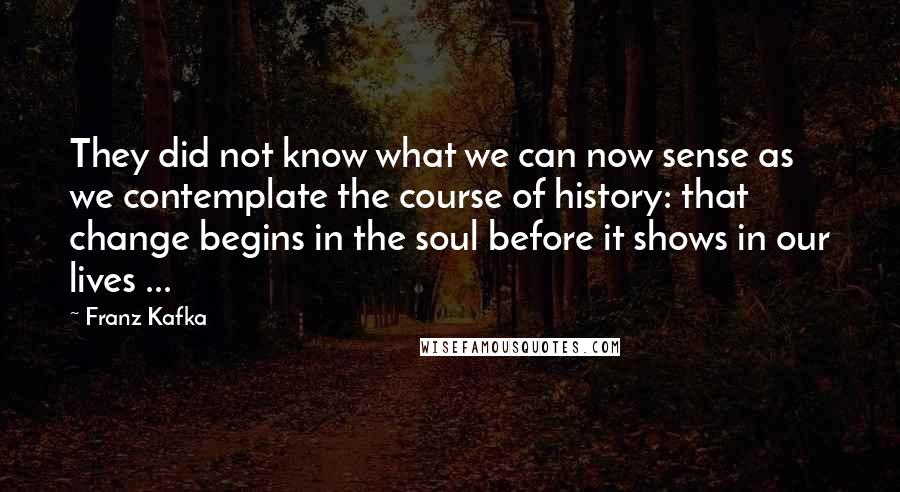 Franz Kafka Quotes: They did not know what we can now sense as we contemplate the course of history: that change begins in the soul before it shows in our lives ...