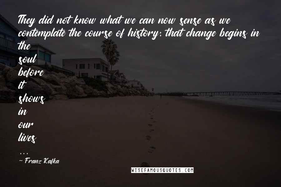 Franz Kafka Quotes: They did not know what we can now sense as we contemplate the course of history: that change begins in the soul before it shows in our lives ...