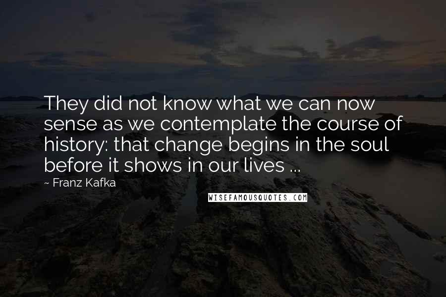 Franz Kafka Quotes: They did not know what we can now sense as we contemplate the course of history: that change begins in the soul before it shows in our lives ...
