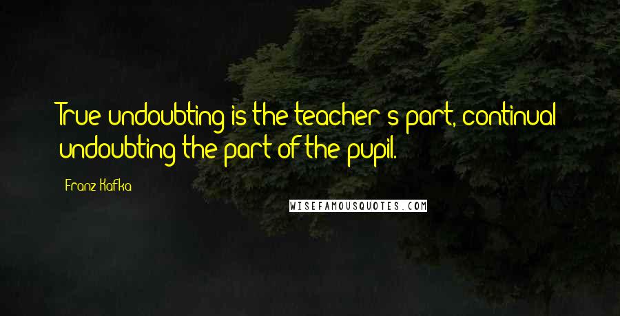 Franz Kafka Quotes: True undoubting is the teacher's part, continual undoubting the part of the pupil.