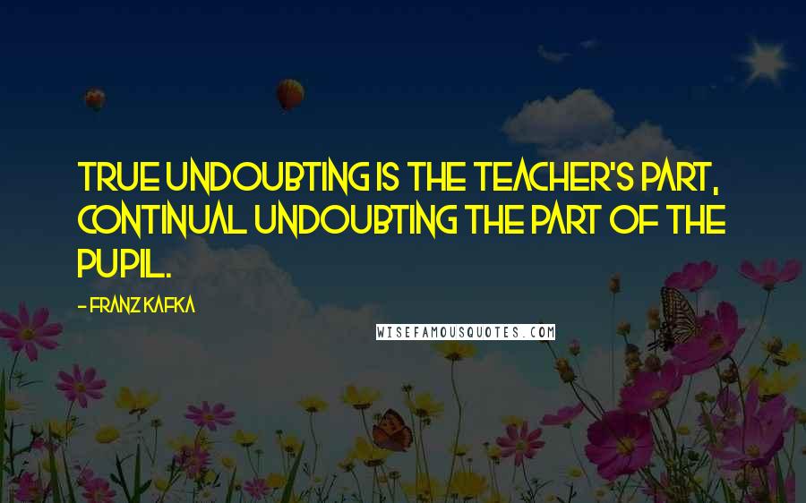 Franz Kafka Quotes: True undoubting is the teacher's part, continual undoubting the part of the pupil.