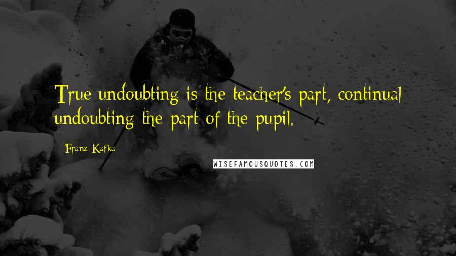 Franz Kafka Quotes: True undoubting is the teacher's part, continual undoubting the part of the pupil.