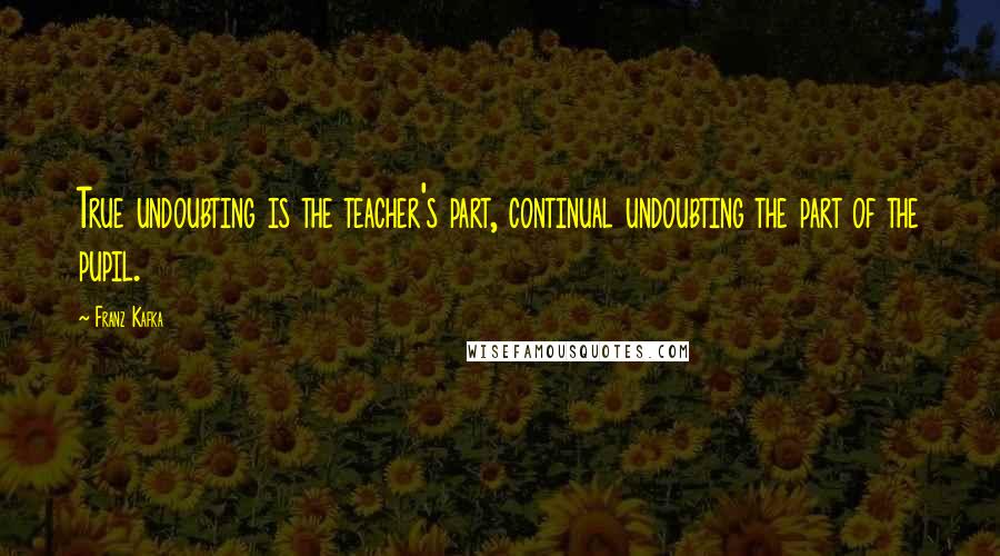Franz Kafka Quotes: True undoubting is the teacher's part, continual undoubting the part of the pupil.