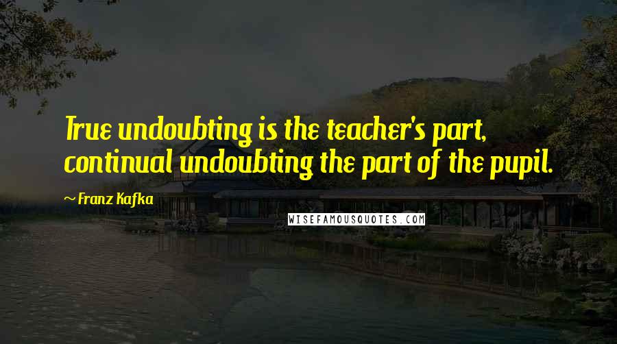 Franz Kafka Quotes: True undoubting is the teacher's part, continual undoubting the part of the pupil.