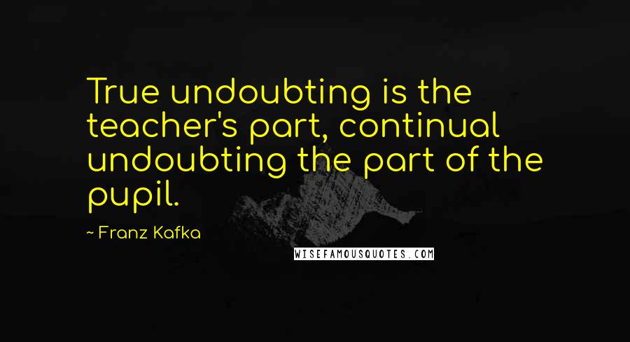 Franz Kafka Quotes: True undoubting is the teacher's part, continual undoubting the part of the pupil.