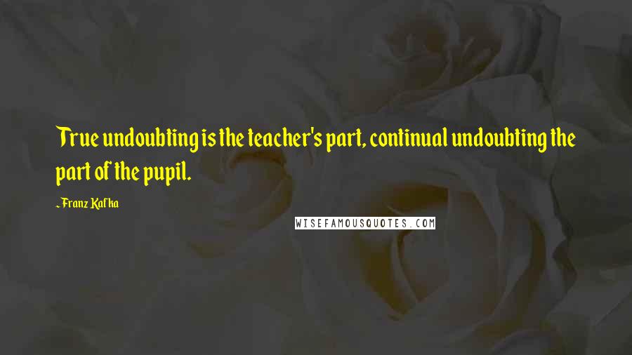 Franz Kafka Quotes: True undoubting is the teacher's part, continual undoubting the part of the pupil.