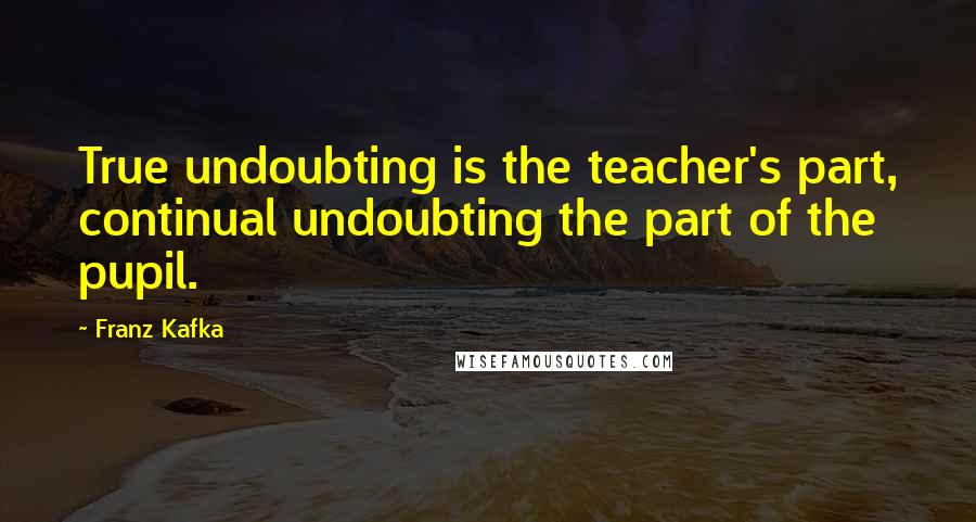 Franz Kafka Quotes: True undoubting is the teacher's part, continual undoubting the part of the pupil.