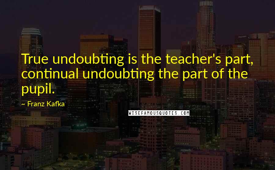 Franz Kafka Quotes: True undoubting is the teacher's part, continual undoubting the part of the pupil.