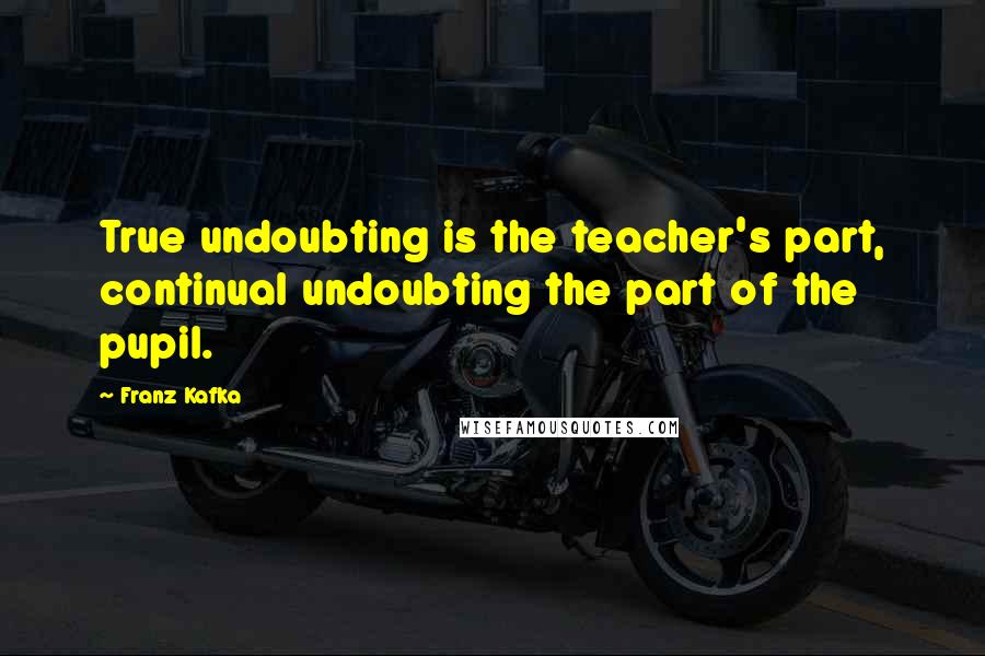 Franz Kafka Quotes: True undoubting is the teacher's part, continual undoubting the part of the pupil.