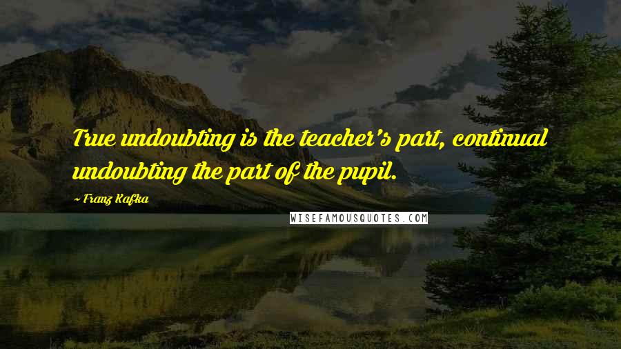 Franz Kafka Quotes: True undoubting is the teacher's part, continual undoubting the part of the pupil.