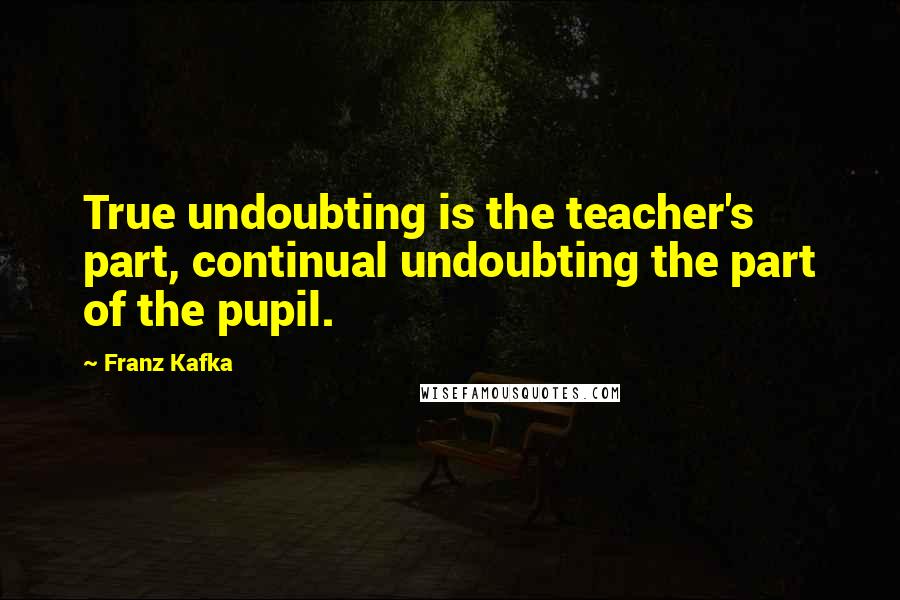 Franz Kafka Quotes: True undoubting is the teacher's part, continual undoubting the part of the pupil.