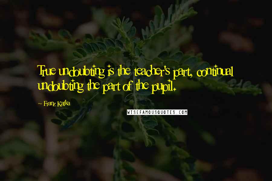 Franz Kafka Quotes: True undoubting is the teacher's part, continual undoubting the part of the pupil.