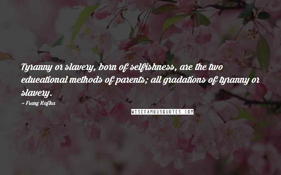 Franz Kafka Quotes: Tyranny or slavery, born of selfishness, are the two educational methods of parents; all gradations of tyranny or slavery.