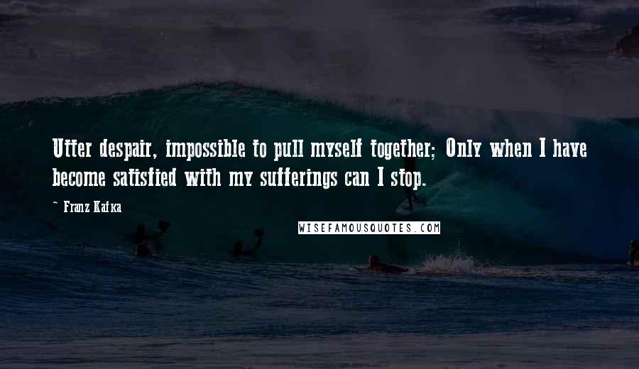 Franz Kafka Quotes: Utter despair, impossible to pull myself together; Only when I have become satisfied with my sufferings can I stop.