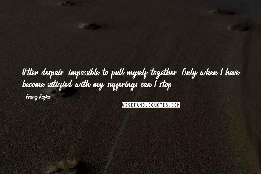 Franz Kafka Quotes: Utter despair, impossible to pull myself together; Only when I have become satisfied with my sufferings can I stop.