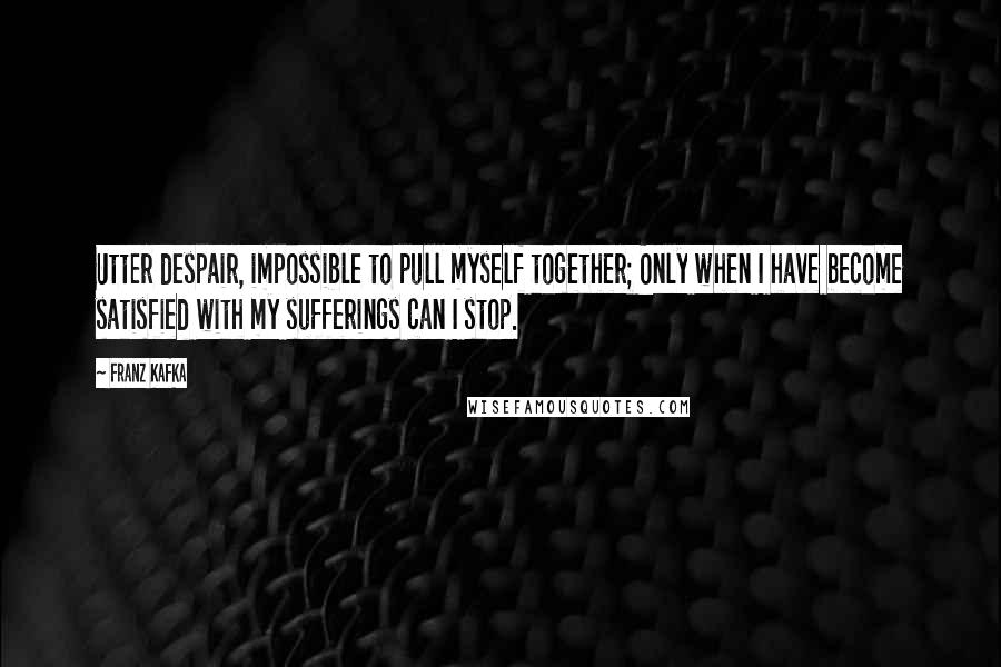 Franz Kafka Quotes: Utter despair, impossible to pull myself together; Only when I have become satisfied with my sufferings can I stop.