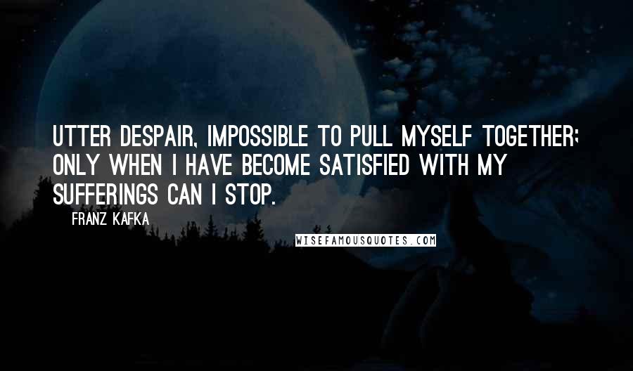 Franz Kafka Quotes: Utter despair, impossible to pull myself together; Only when I have become satisfied with my sufferings can I stop.
