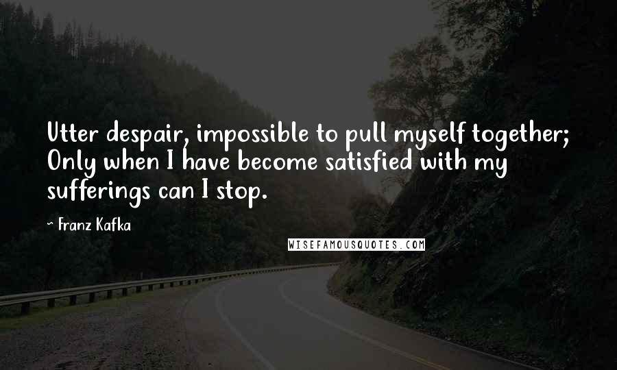 Franz Kafka Quotes: Utter despair, impossible to pull myself together; Only when I have become satisfied with my sufferings can I stop.