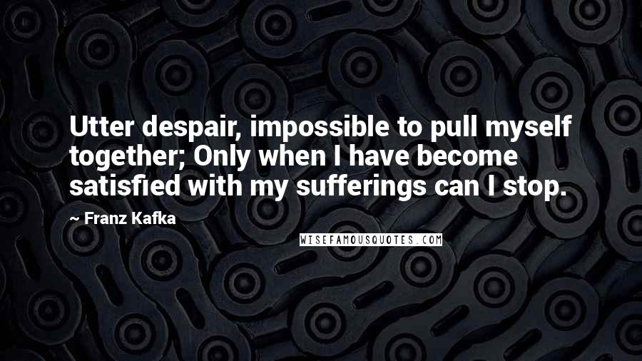 Franz Kafka Quotes: Utter despair, impossible to pull myself together; Only when I have become satisfied with my sufferings can I stop.