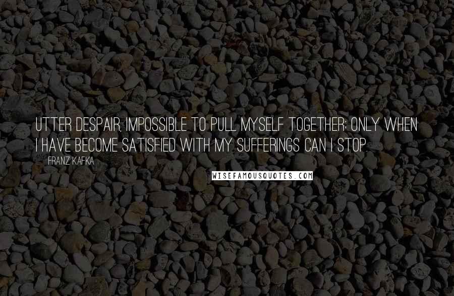 Franz Kafka Quotes: Utter despair, impossible to pull myself together; Only when I have become satisfied with my sufferings can I stop.