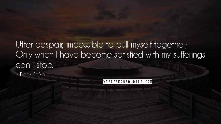 Franz Kafka Quotes: Utter despair, impossible to pull myself together; Only when I have become satisfied with my sufferings can I stop.