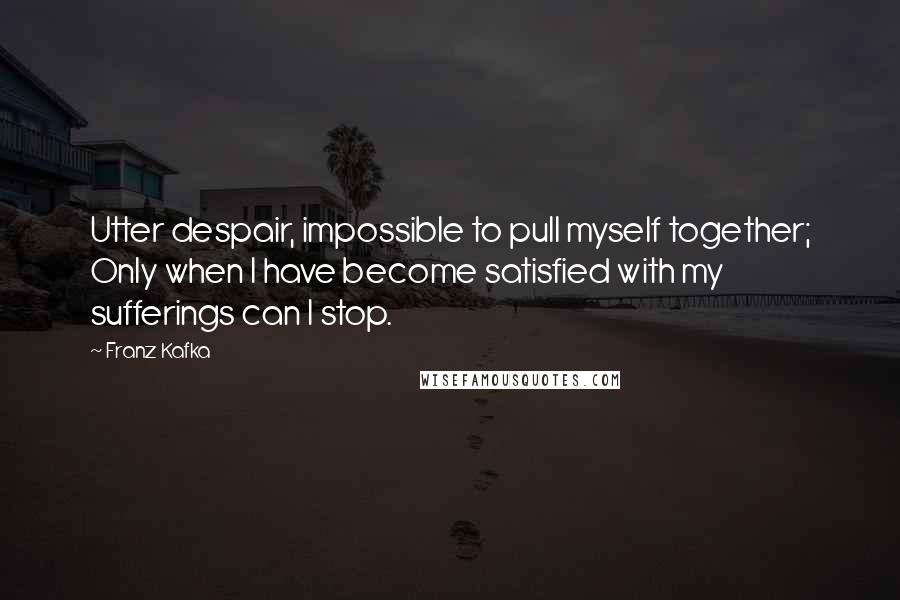 Franz Kafka Quotes: Utter despair, impossible to pull myself together; Only when I have become satisfied with my sufferings can I stop.