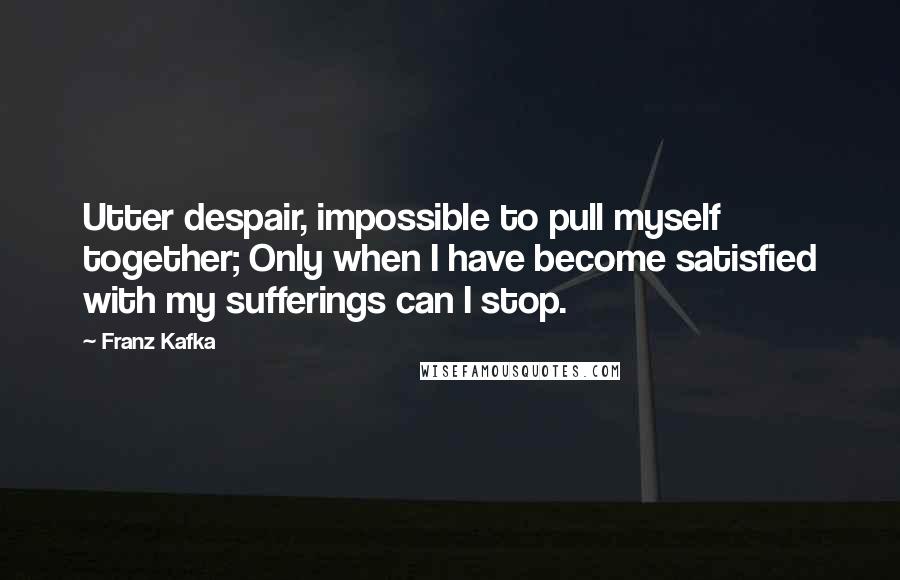 Franz Kafka Quotes: Utter despair, impossible to pull myself together; Only when I have become satisfied with my sufferings can I stop.