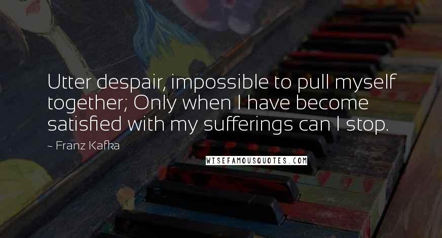 Franz Kafka Quotes: Utter despair, impossible to pull myself together; Only when I have become satisfied with my sufferings can I stop.