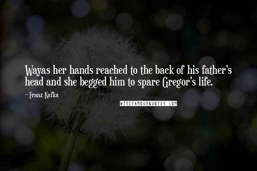 Franz Kafka Quotes: Wayas her hands reached to the back of his father's head and she begged him to spare Gregor's life.