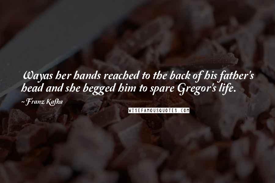 Franz Kafka Quotes: Wayas her hands reached to the back of his father's head and she begged him to spare Gregor's life.