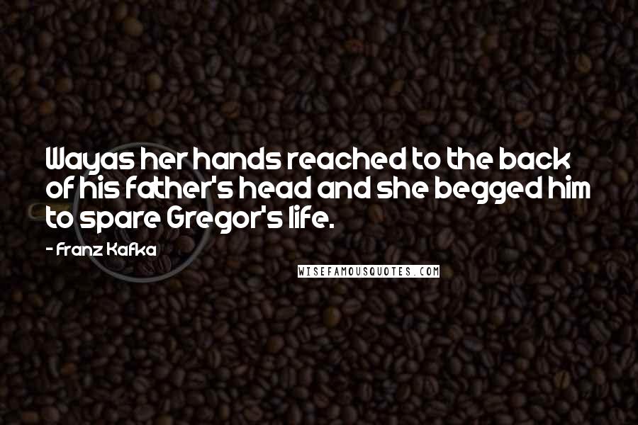 Franz Kafka Quotes: Wayas her hands reached to the back of his father's head and she begged him to spare Gregor's life.